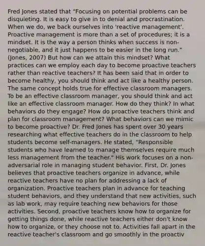 Fred Jones stated that "Focusing on potential problems can be disquieting. It is easy to give in to denial and procrastination. When we do, we back ourselves into 'reactive management'. Proactive management is more than a set of procedures; it is a mindset. It is the way a person thinks when success is non-negotiable, and it just happens to be easier in the long run." (Jones, 2007) But how can we attain this mindset? What practices can we employ each day to become proactive teachers rather than reactive teachers? It has been said that in order to become healthy, you should think and act like a healthy person. The same concept holds true for effective classroom managers. To be an effective classroom manager, you should think and act like an effective classroom manager. How do they think? In what behaviors do they engage? How do proactive teachers think and plan for classroom management? What behaviors can we mimic to become proactive? Dr. Fred Jones has spent over 30 years researching what effective teachers do in the classroom to help students become self-managers. He stated, "Responsible students who have learned to manage themselves require much less management from the teacher." His work focuses on a non-adversarial role in managing student behavior. First, Dr. Jones believes that proactive teachers organize in advance, while reactive teachers have no plan for addressing a lack of organization. Proactive teachers plan in advance for teaching student behaviors, and they understand that new activities, such as lab work, may require teaching new behaviors for those activities. Second, proactive teachers know how to organize for getting things done, while reactive teachers either don't know how to organize, or they choose not to. Activities fall apart in the reactive teacher's classroom and go smoothly in the proactiv