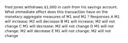 Fred Jones withdraws 1,000 in cash from his savings account. What immediate effect does this transaction have on the monetary aggregate measures of M1 and M2 ? Responses A M1 will increase; M2 will decrease B M1 will increase; M2 will not change C M1 will decrease; M2 will not change D M1 will not change; M2 will decrease E M1 will not change; M2 will not change