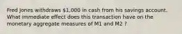 Fred Jones withdraws 1,000 in cash from his savings account. What immediate effect does this transaction have on the monetary aggregate measures of M1 and M2 ?