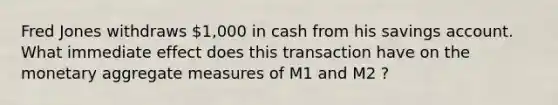 Fred Jones withdraws 1,000 in cash from his savings account. What immediate effect does this transaction have on the monetary aggregate measures of M1 and M2 ?