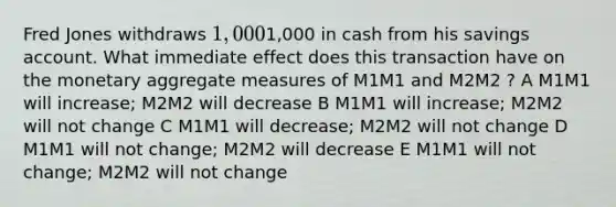 Fred Jones withdraws 1,0001,000 in cash from his savings account. What immediate effect does this transaction have on the monetary aggregate measures of M1M1 and M2M2 ? A M1M1 will increase; M2M2 will decrease B M1M1 will increase; M2M2 will not change C M1M1 will decrease; M2M2 will not change D M1M1 will not change; M2M2 will decrease E M1M1 will not change; M2M2 will not change