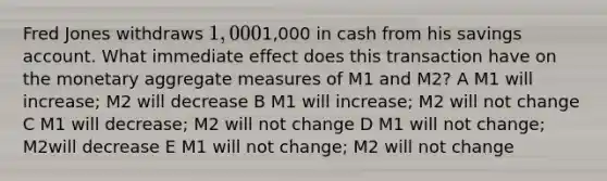 Fred Jones withdraws 1,0001,000 in cash from his savings account. What immediate effect does this transaction have on the monetary aggregate measures of M1 and M2? A M1 will increase; M2 will decrease B M1 will increase; M2 will not change C M1 will decrease; M2 will not change D M1 will not change; M2will decrease E M1 will not change; M2 will not change