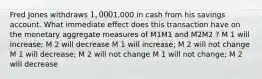 Fred Jones withdraws 1,0001,000 in cash from his savings account. What immediate effect does this transaction have on the monetary aggregate measures of M1M1 and M2M2 ? M 1 will increase; M 2 will decrease M 1 will increase; M 2 will not change M 1 will decrease; M 2 will not change M 1 will not change; M 2 will decrease