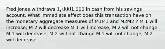 Fred Jones withdraws 1,0001,000 in cash from his savings account. What immediate effect does this transaction have on the monetary aggregate measures of M1M1 and M2M2 ? M 1 will increase; M 2 will decrease M 1 will increase; M 2 will not change M 1 will decrease; M 2 will not change M 1 will not change; M 2 will decrease