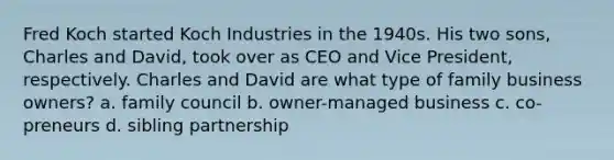 Fred Koch started Koch Industries in the 1940s. His two sons, Charles and David, took over as CEO and Vice President, respectively. Charles and David are what type of family business owners? a. family council b. owner-managed business c. co-preneurs d. sibling partnership