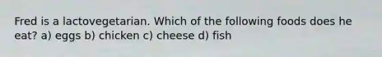 Fred is a lactovegetarian. Which of the following foods does he eat? a) eggs b) chicken c) cheese d) fish