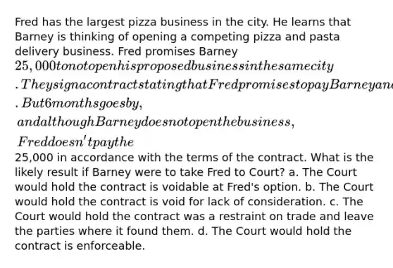 Fred has the largest pizza business in the city. He learns that Barney is thinking of opening a competing pizza and pasta delivery business. Fred promises Barney 25,000 to not open his proposed business in the same city. They sign a contract stating that Fred promises to pay Barney and Barney promises not to open the competing business. But 6 months goes by, and although Barney does not open the business, Fred doesn't pay the25,000 in accordance with the terms of the contract. What is the likely result if Barney were to take Fred to Court? a. The Court would hold the contract is voidable at Fred's option. b. The Court would hold the contract is void for lack of consideration. c. The Court would hold the contract was a restraint on trade and leave the parties where it found them. d. The Court would hold the contract is enforceable.