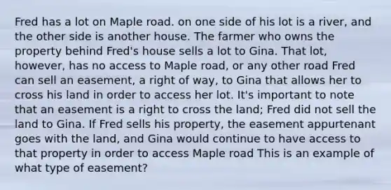 Fred has a lot on Maple road. on one side of his lot is a river, and the other side is another house. The farmer who owns the property behind Fred's house sells a lot to Gina. That lot, however, has no access to Maple road, or any other road Fred can sell an easement, a right of way, to Gina that allows her to cross his land in order to access her lot. It's important to note that an easement is a right to cross the land; Fred did not sell the land to Gina. If Fred sells his property, the easement appurtenant goes with the land, and Gina would continue to have access to that property in order to access Maple road This is an example of what type of easement?