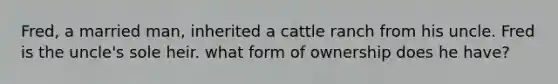 Fred, a married man, inherited a cattle ranch from his uncle. Fred is the uncle's sole heir. what form of ownership does he have?