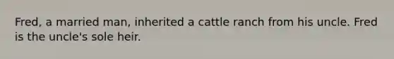 Fred, a married man, inherited a cattle ranch from his uncle. Fred is the uncle's sole heir.