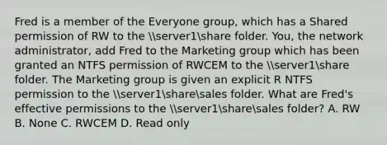 Fred is a member of the Everyone group, which has a Shared permission of RW to the server1share folder. You, the network administrator, add Fred to the Marketing group which has been granted an NTFS permission of RWCEM to the server1share folder. The Marketing group is given an explicit R NTFS permission to the server1sharesales folder. What are Fred's effective permissions to the server1sharesales folder? A. RW B. None C. RWCEM D. Read only