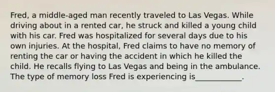 Fred, a middle-aged man recently traveled to Las Vegas. While driving about in a rented car, he struck and killed a young child with his car. Fred was hospitalized for several days due to his own injuries. At the hospital, Fred claims to have no memory of renting the car or having the accident in which he killed the child. He recalls flying to Las Vegas and being in the ambulance. The type of memory loss Fred is experiencing is____________.