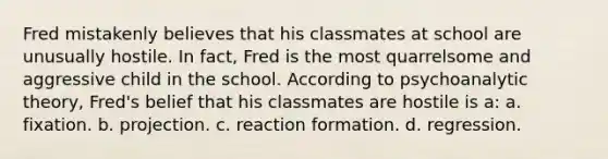 Fred mistakenly believes that his classmates at school are unusually hostile. In fact, Fred is the most quarrelsome and aggressive child in the school. According to psychoanalytic theory, Fred's belief that his classmates are hostile is a: a. fixation. b. projection. c. reaction formation. d. regression.