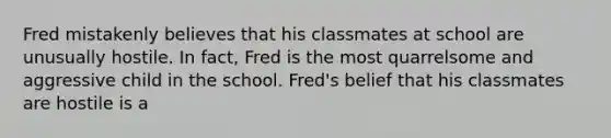 Fred mistakenly believes that his classmates at school are unusually hostile. In fact, Fred is the most quarrelsome and aggressive child in the school. Fred's belief that his classmates are hostile is a