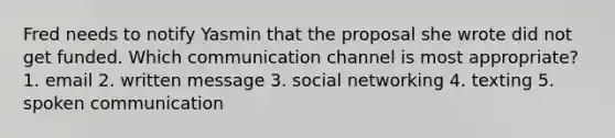 Fred needs to notify Yasmin that the proposal she wrote did not get funded. Which communication channel is most appropriate? 1. email 2. written message 3. social networking 4. texting 5. spoken communication