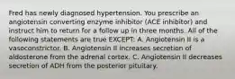 Fred has newly diagnosed hypertension. You prescribe an angiotensin converting enzyme inhibitor (ACE inhibitor) and instruct him to return for a follow up in three months. All of the following statements are true EXCEPT: A. Angiotensin II is a vasoconstrictor. B. Angiotensin II increases secretion of aldosterone from the adrenal cortex. C. Angiotensin II decreases secretion of ADH from the posterior pituitary.