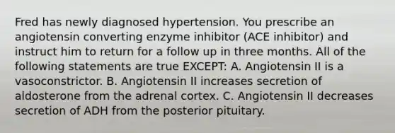 Fred has newly diagnosed hypertension. You prescribe an angiotensin converting enzyme inhibitor (ACE inhibitor) and instruct him to return for a follow up in three months. All of the following statements are true EXCEPT: A. Angiotensin II is a vasoconstrictor. B. Angiotensin II increases secretion of aldosterone from the adrenal cortex. C. Angiotensin II decreases secretion of ADH from the posterior pituitary.