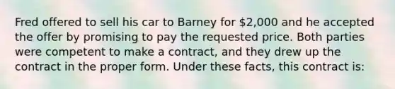 Fred offered to sell his car to Barney for 2,000 and he accepted the offer by promising to pay the requested price. Both parties were competent to make a contract, and they drew up the contract in the proper form. Under these facts, this contract is: