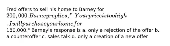 Fred offers to sell his home to Barney for 200,000. Barney replies, "Your price is too high. I will purchase your home for180,000." Barney's response is a. only a rejection of the offer b. a counteroffer c. sales talk d. only a creation of a new offer