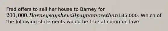 Fred offers to sell her house to Barney for 200,000. Barney says he will pay no more than185,000. Which of the following statements would be true at common law?