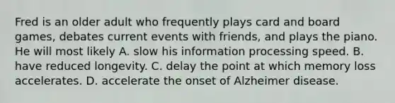 Fred is an older adult who frequently plays card and board games, debates current events with friends, and plays the piano. He will most likely A. slow his information processing speed. B. have reduced longevity. C. delay the point at which memory loss accelerates. D. accelerate the onset of Alzheimer disease.