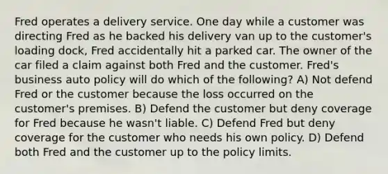 Fred operates a delivery service. One day while a customer was directing Fred as he backed his delivery van up to the customer's loading dock, Fred accidentally hit a parked car. The owner of the car filed a claim against both Fred and the customer. Fred's business auto policy will do which of the following? A) Not defend Fred or the customer because the loss occurred on the customer's premises. B) Defend the customer but deny coverage for Fred because he wasn't liable. C) Defend Fred but deny coverage for the customer who needs his own policy. D) Defend both Fred and the customer up to the policy limits.