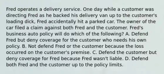 Fred operates a delivery service. One day while a customer was directing Fred as he backed his delivery van up to the customer's loading dick, Fred accidentally hit a parked car. The owner of the car filed a claim against both Fred and the customer. Fred's business auto policy will do which of the following? A. Defend Fred but deny coverage for the customer who needs his own policy. B. Not defend Fred or the customer because the loss occurred on the customer's premise. C. Defend the customer but deny coverage for Fred because Fred wasn't liable. D. Defend both Fred and the customer up to the policy limits.