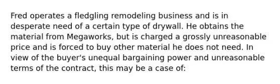 Fred operates a fledgling remodeling business and is in desperate need of a certain type of drywall. He obtains the material from Megaworks, but is charged a grossly unreasonable price and is forced to buy other material he does not need. In view of the buyer's unequal bargaining power and unreasonable terms of the contract, this may be a case of: