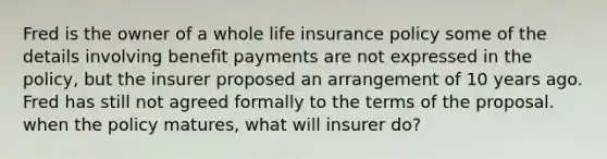 Fred is the owner of a whole life insurance policy some of the details involving benefit payments are not expressed in the policy, but the insurer proposed an arrangement of 10 years ago. Fred has still not agreed formally to the terms of the proposal. when the policy matures, what will insurer do?