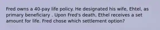 Fred owns a 40-pay life policy. He designated his wife, Ehtel, as primary beneficiary . Upon Fred's death, Ethel receives a set amount for life. Fred chose which settlement option?