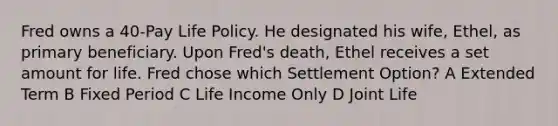 Fred owns a 40-Pay Life Policy. He designated his wife, Ethel, as primary beneficiary. Upon Fred's death, Ethel receives a set amount for life. Fred chose which Settlement Option? A Extended Term B Fixed Period C Life Income Only D Joint Life