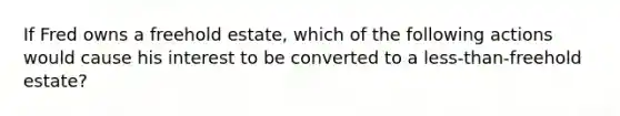 If Fred owns a freehold estate, which of the following actions would cause his interest to be converted to a less-than-freehold estate?