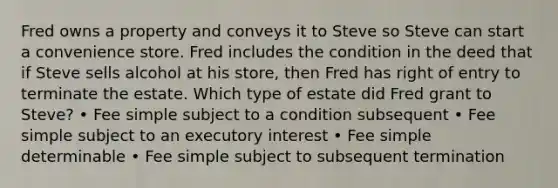 Fred owns a property and conveys it to Steve so Steve can start a convenience store. Fred includes the condition in the deed that if Steve sells alcohol at his store, then Fred has right of entry to terminate the estate. Which type of estate did Fred grant to Steve? • Fee simple subject to a condition subsequent • Fee simple subject to an executory interest • Fee simple determinable • Fee simple subject to subsequent termination