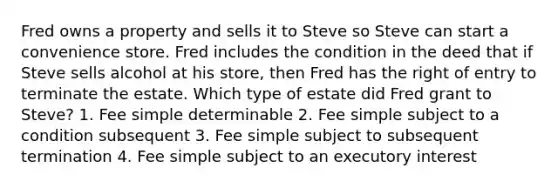 Fred owns a property and sells it to Steve so Steve can start a convenience store. Fred includes the condition in the deed that if Steve sells alcohol at his store, then Fred has the right of entry to terminate the estate. Which type of estate did Fred grant to Steve? 1. Fee simple determinable 2. Fee simple subject to a condition subsequent 3. Fee simple subject to subsequent termination 4. Fee simple subject to an executory interest