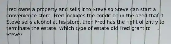 Fred owns a property and sells it to Steve so Steve can start a convenience store. Fred includes the condition in the deed that if Steve sells alcohol at his store, then Fred has the right of entry to terminate the estate. Which type of estate did Fred grant to Steve?