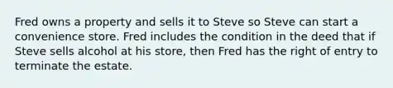 Fred owns a property and sells it to Steve so Steve can start a convenience store. Fred includes the condition in the deed that if Steve sells alcohol at his store, then Fred has the right of entry to terminate the estate.