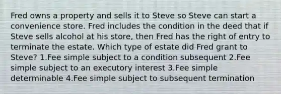 Fred owns a property and sells it to Steve so Steve can start a convenience store. Fred includes the condition in the deed that if Steve sells alcohol at his store, then Fred has the right of entry to terminate the estate. Which type of estate did Fred grant to Steve? 1.Fee simple subject to a condition subsequent 2.Fee simple subject to an executory interest 3.Fee simple determinable 4.Fee simple subject to subsequent termination