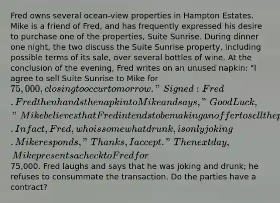 Fred owns several ocean-view properties in Hampton Estates. Mike is a friend of Fred, and has frequently expressed his desire to purchase one of the properties, Suite Sunrise. During dinner one night, the two discuss the Suite Sunrise property, including possible terms of its sale, over several bottles of wine. At the conclusion of the evening, Fred writes on an unused napkin: "I agree to sell Suite Sunrise to Mike for 75,000, closing to occur tomorrow." Signed: Fred. Fred then hands the napkin to Mike and says, "Good Luck," Mike believes that Fred intends to be making an offer to sell the property. In fact, Fred, who is somewhat drunk, is only joking. Mike responds, "Thanks, I accept." The next day, Mike presents a check to Fred for75,000. Fred laughs and says that he was joking and drunk; he refuses to consummate the transaction. Do the parties have a contract?