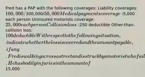 Fred has a PAP with the following coverages: Liability coverages: 100,000/300,000/50,000 Medical payments coverage:5,000 each person Uninsured motorists coverage: 25,000 each person Collision loss:250 deductible Other-than-collision loss: 100 deductible With respect to the following situation, indicate whether the loss is covered and the amount payable, if any. Fred is walking across a street and is struck by a motorist who fails to stop. He has bodily injuries in the amount of15,000