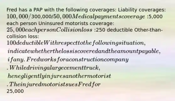 Fred has a PAP with the following coverages: Liability coverages: 100,000/300,000/50,000 Medical payments coverage:5,000 each person Uninsured motorists coverage: 25,000 each person Collision loss:250 deductible Other-than-collision loss: 100 deductible With respect to the following situation, indicate whether the loss is covered and the amount payable, if any. Fred works for a construction company. While driving a large cement truck, he negligently injures another motorist. The injured motorist sues Fred for25,000