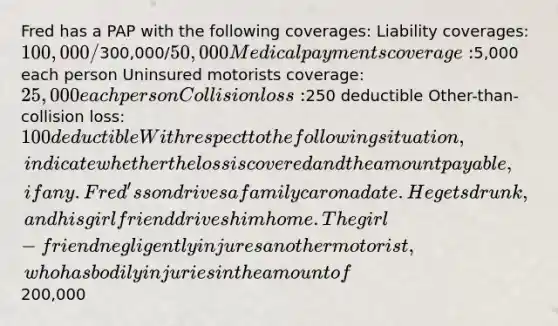 Fred has a PAP with the following coverages: Liability coverages: 100,000/300,000/50,000 Medical payments coverage:5,000 each person Uninsured motorists coverage: 25,000 each person Collision loss:250 deductible Other-than-collision loss: 100 deductible With respect to the following situation, indicate whether the loss is covered and the amount payable, if any. Fred's son drives a family car on a date. He gets drunk, and his girlfriend drives him home. The girl-friend negligently injures another motorist, who has bodily injuries in the amount of200,000