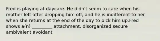 Fred is playing at daycare. He didn't seem to care when his mother left after dropping him off, and he is indifferent to her when she returns at the end of the day to pick him up.Fred shows a(n) _________ attachment. disorganized secure ambivalent avoidant