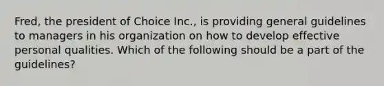 Fred, the president of Choice Inc., is providing general guidelines to managers in his organization on how to develop effective personal qualities. Which of the following should be a part of the guidelines?