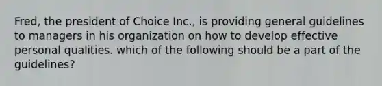 Fred, the president of Choice Inc., is providing general guidelines to managers in his organization on how to develop effective personal qualities. which of the following should be a part of the guidelines?