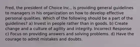 Fred, the president of Choice Inc., is providing general guidelines to managers in his organization on how to develop effective personal qualities. Which of the following should be a part of the guidelines? a) Invest in people rather than in goods. b) Create change and a culture of agility and integrity. Incorrect Response c) Focus on providing answers and solving problems. d) Have the courage to admit mistakes and doubts.