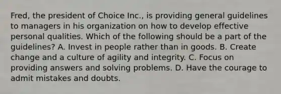 Fred, the president of Choice Inc., is providing general guidelines to managers in his organization on how to develop effective personal qualities. Which of the following should be a part of the guidelines? A. Invest in people rather than in goods. B. Create change and a culture of agility and integrity. C. Focus on providing answers and solving problems. D. Have the courage to admit mistakes and doubts.