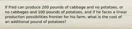 If Fred can produce 200 pounds of cabbage and no potatoes, or no cabbages and 100 pounds of potatoes, and if he faces a linear production possibilities frontier for his farm, what is the cost of an additional pound of potatoes?