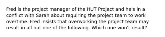 Fred is the project manager of the HUT Project and he's in a conflict with Sarah about requiring the project team to work overtime. Fred insists that overworking the project team may result in all but one of the following. Which one won't result?