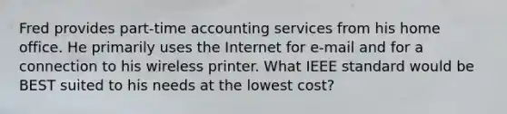 Fred provides part-time accounting services from his home office. He primarily uses the Internet for e-mail and for a connection to his wireless printer. What IEEE standard would be BEST suited to his needs at the lowest cost?