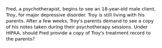 Fred, a psychotherapist, begins to see an 18-year-old male client, Troy, for major depressive disorder. Troy is still living with his parents. After a few weeks, Troy's parents demand to see a copy of his notes taken during their psychotherapy sessions. Under HIPAA, should Fred provide a copy of Troy's treatment record to the parents?